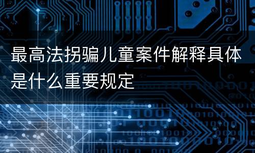 最高法拐骗儿童案件解释具体是什么重要规定