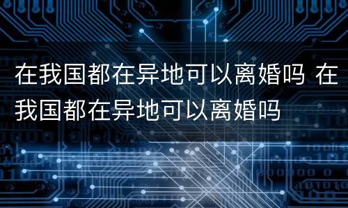 在我国都在异地可以离婚吗 在我国都在异地可以离婚吗