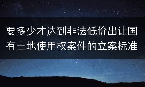 要多少才达到非法低价出让国有土地使用权案件的立案标准