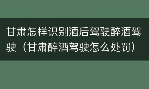 甘肃怎样识别酒后驾驶醉酒驾驶（甘肃醉酒驾驶怎么处罚）