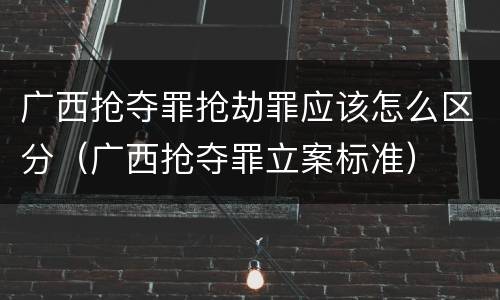 广西抢夺罪抢劫罪应该怎么区分（广西抢夺罪立案标准）