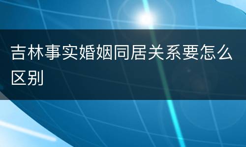吉林事实婚姻同居关系要怎么区别