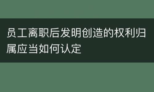 员工离职后发明创造的权利归属应当如何认定