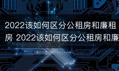 2022该如何区分公租房和廉租房 2022该如何区分公租房和廉租房呢