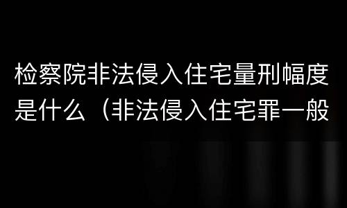 检察院非法侵入住宅量刑幅度是什么（非法侵入住宅罪一般判多久）
