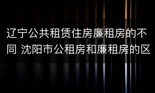 辽宁公共租赁住房廉租房的不同 沈阳市公租房和廉租房的区别