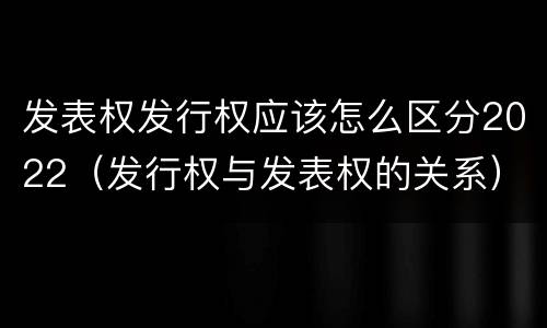 发表权发行权应该怎么区分2022（发行权与发表权的关系）
