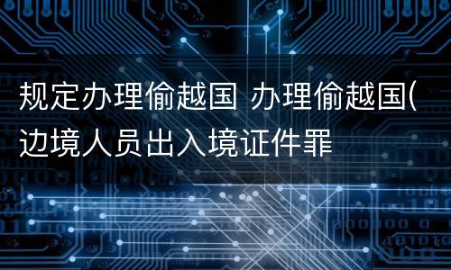 规定办理偷越国 办理偷越国(边境人员出入境证件罪