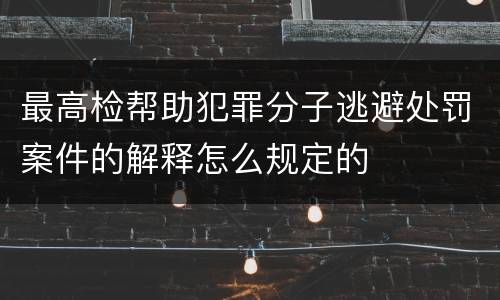 最高检帮助犯罪分子逃避处罚案件的解释怎么规定的