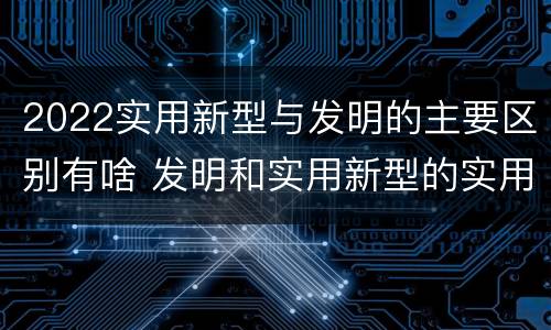 2022实用新型与发明的主要区别有啥 发明和实用新型的实用性