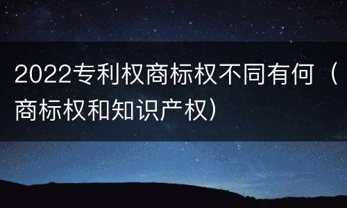 2022专利权商标权不同有何（商标权和知识产权）