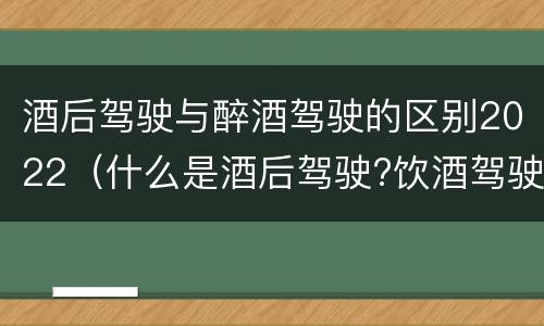 酒后驾驶与醉酒驾驶的区别2022（什么是酒后驾驶?饮酒驾驶与醉酒驾驶的区别是什么?）