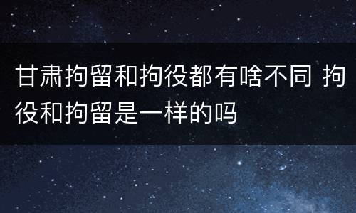 甘肃拘留和拘役都有啥不同 拘役和拘留是一样的吗