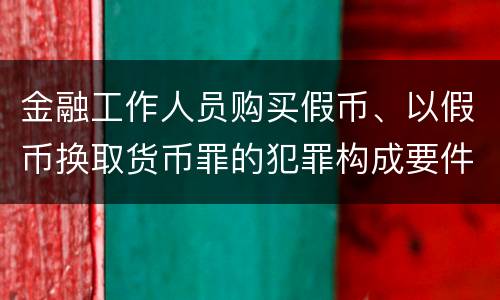 金融工作人员购买假币、以假币换取货币罪的犯罪构成要件有哪些