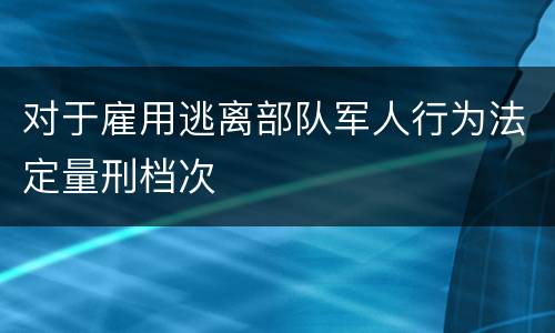 对于雇用逃离部队军人行为法定量刑档次