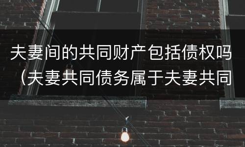 夫妻间的共同财产包括债权吗（夫妻共同债务属于夫妻共同财产吗）