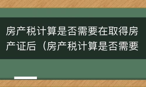 房产税计算是否需要在取得房产证后（房产税计算是否需要在取得房产证后缴纳）