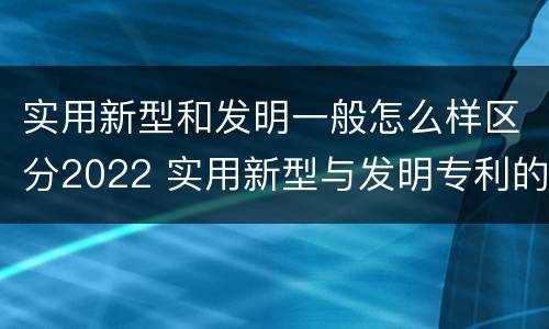 实用新型和发明一般怎么样区分2022 实用新型与发明专利的区别有哪些