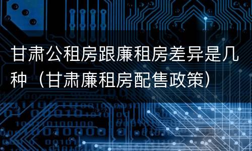 甘肃公租房跟廉租房差异是几种（甘肃廉租房配售政策）