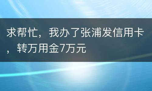 求帮忙，我办了张浦发信用卡，转万用金7万元