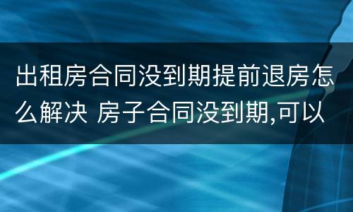 出租房合同没到期提前退房怎么解决 房子合同没到期,可以提前退租吗