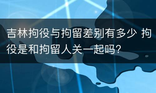 吉林拘役与拘留差别有多少 拘役是和拘留人关一起吗?