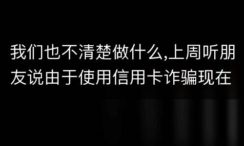 我们也不清楚做什么,上周听朋友说由于使用信用卡诈骗现在被抓了,请问会怎样定罪啊