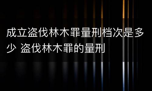成立盗伐林木罪量刑档次是多少 盗伐林木罪的量刑