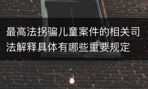 最高法拐骗儿童案件的相关司法解释具体有哪些重要规定
