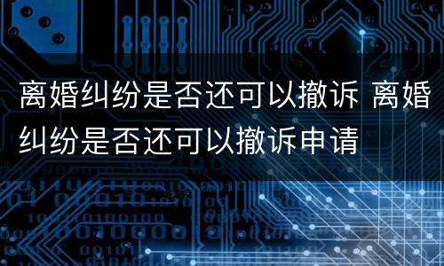 离婚纠纷是否还可以撤诉 离婚纠纷是否还可以撤诉申请