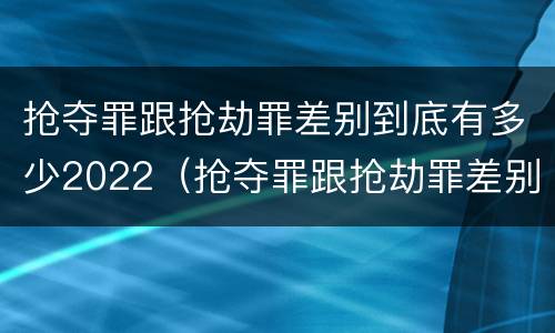 抢夺罪跟抢劫罪差别到底有多少2022（抢夺罪跟抢劫罪差别到底有多少2022年的）
