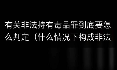 有关非法持有毒品罪到底要怎么判定（什么情况下构成非法持有毒品罪）