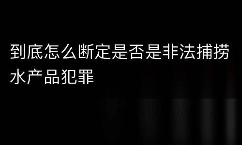 到底怎么断定是否是非法捕捞水产品犯罪