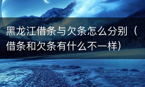 黑龙江借条与欠条怎么分别（借条和欠条有什么不一样）