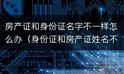 房产证和身份证名字不一样怎么办（身份证和房产证姓名不同怎么办）