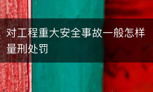 对工程重大安全事故一般怎样量刑处罚