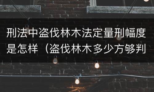 刑法中盗伐林木法定量刑幅度是怎样（盗伐林木多少方够判刑）