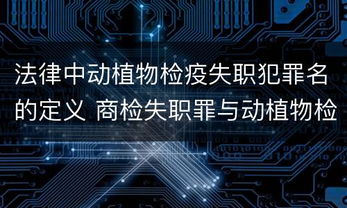 法律中动植物检疫失职犯罪名的定义 商检失职罪与动植物检疫失职罪的区别在于