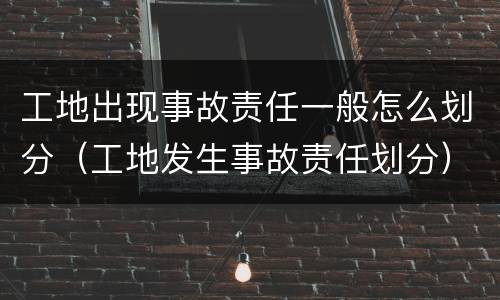 工地出现事故责任一般怎么划分（工地发生事故责任划分）