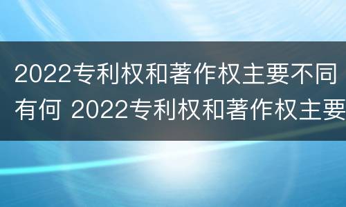 2022专利权和著作权主要不同有何 2022专利权和著作权主要不同有何区别