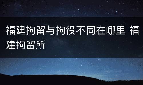 福建拘留与拘役不同在哪里 福建拘留所