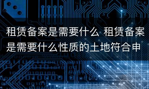 租赁备案是需要什么 租赁备案是需要什么性质的土地符合申请标准
