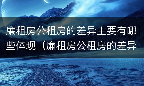 廉租房公租房的差异主要有哪些体现（廉租房公租房的差异主要有哪些体现形式）