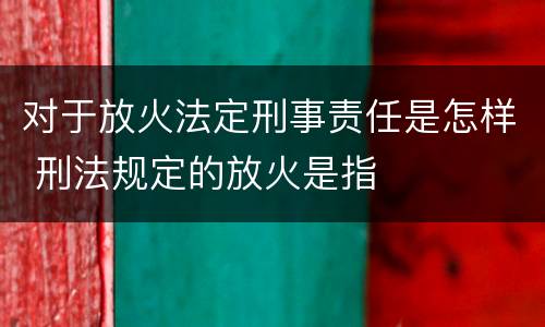对于放火法定刑事责任是怎样 刑法规定的放火是指