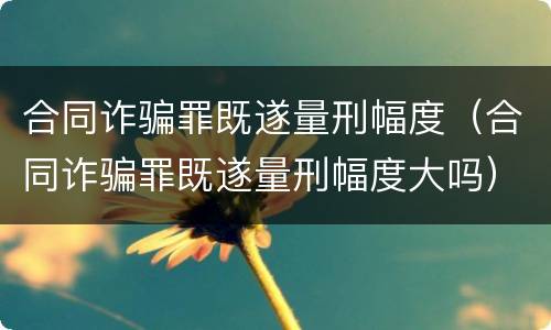 合同诈骗罪既遂量刑幅度（合同诈骗罪既遂量刑幅度大吗）