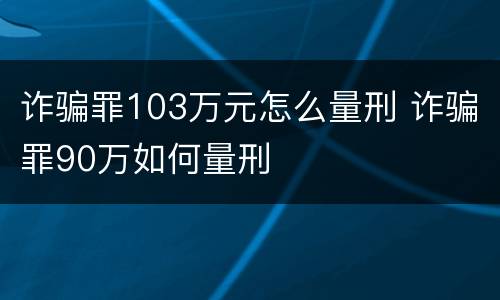 诈骗罪103万元怎么量刑 诈骗罪90万如何量刑