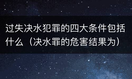 过失决水犯罪的四大条件包括什么（决水罪的危害结果为）