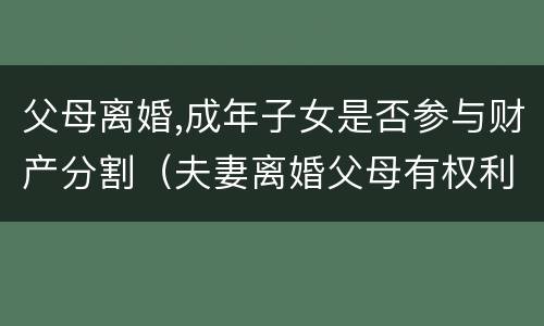 父母离婚,成年子女是否参与财产分割（夫妻离婚父母有权利分割财产吗）