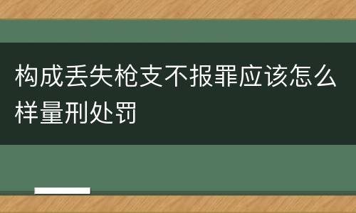 构成丢失枪支不报罪应该怎么样量刑处罚