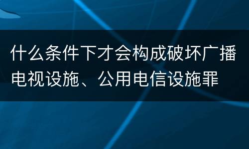 什么条件下才会构成破坏广播电视设施、公用电信设施罪